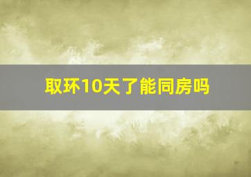 取环10天了能同房吗