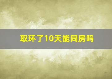 取环了10天能同房吗