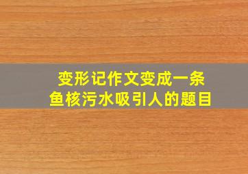 变形记作文变成一条鱼核污水吸引人的题目