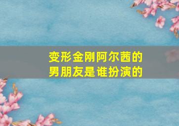 变形金刚阿尔茜的男朋友是谁扮演的