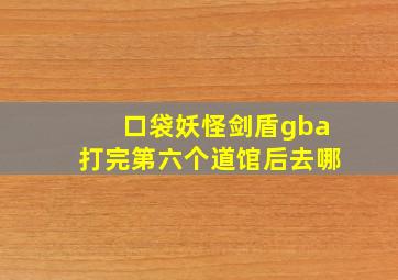 口袋妖怪剑盾gba打完第六个道馆后去哪