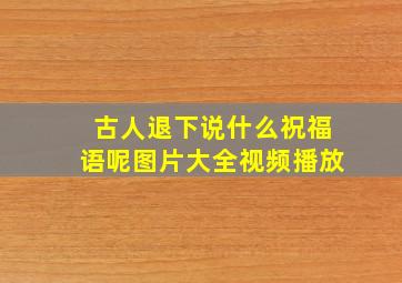 古人退下说什么祝福语呢图片大全视频播放