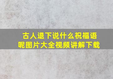 古人退下说什么祝福语呢图片大全视频讲解下载