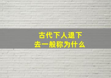 古代下人退下去一般称为什么