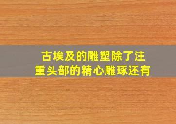 古埃及的雕塑除了注重头部的精心雕琢还有