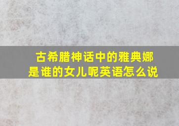 古希腊神话中的雅典娜是谁的女儿呢英语怎么说