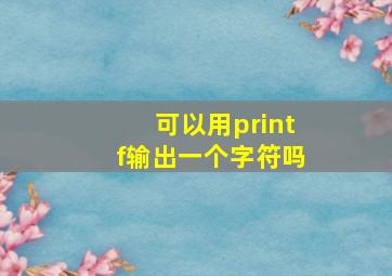 可以用printf输出一个字符吗