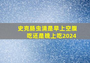 史克肠虫清是早上空腹吃还是晚上吃2024