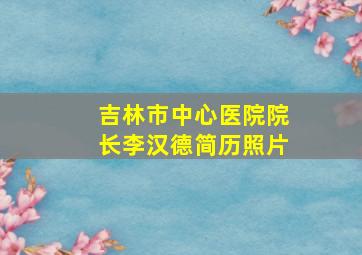 吉林市中心医院院长李汉德简历照片