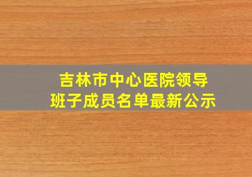 吉林市中心医院领导班子成员名单最新公示