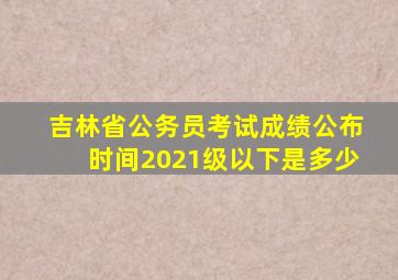 吉林省公务员考试成绩公布时间2021级以下是多少