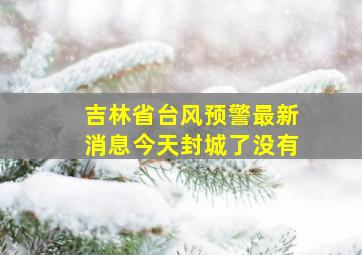 吉林省台风预警最新消息今天封城了没有