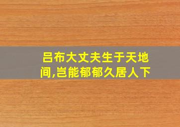 吕布大丈夫生于天地间,岂能郁郁久居人下