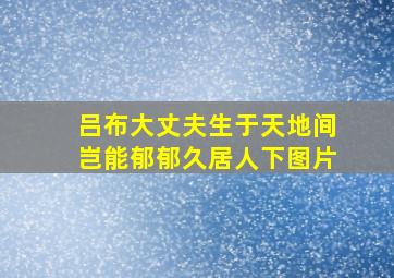 吕布大丈夫生于天地间岂能郁郁久居人下图片