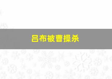 吕布被曹操杀