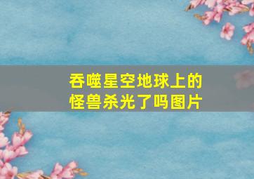 吞噬星空地球上的怪兽杀光了吗图片