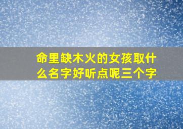 命里缺木火的女孩取什么名字好听点呢三个字