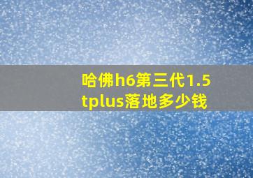 哈佛h6第三代1.5tplus落地多少钱