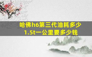 哈佛h6第三代油耗多少1.5t一公里要多少钱