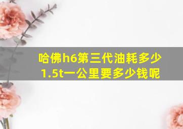 哈佛h6第三代油耗多少1.5t一公里要多少钱呢