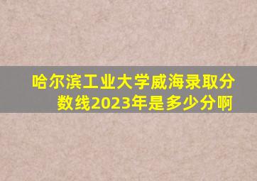 哈尔滨工业大学威海录取分数线2023年是多少分啊