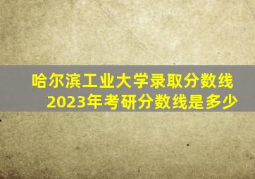 哈尔滨工业大学录取分数线2023年考研分数线是多少