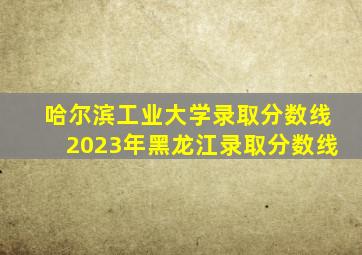 哈尔滨工业大学录取分数线2023年黑龙江录取分数线