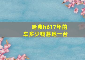 哈弗h617年的车多少钱落地一台