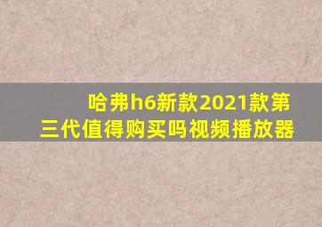 哈弗h6新款2021款第三代值得购买吗视频播放器