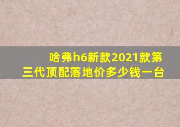 哈弗h6新款2021款第三代顶配落地价多少钱一台