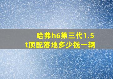 哈弗h6第三代1.5t顶配落地多少钱一辆