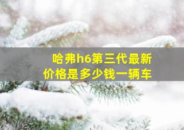 哈弗h6第三代最新价格是多少钱一辆车