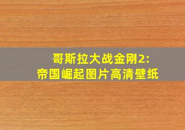 哥斯拉大战金刚2:帝国崛起图片高清壁纸