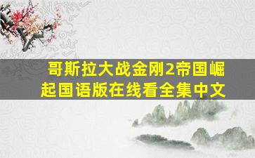 哥斯拉大战金刚2帝国崛起国语版在线看全集中文