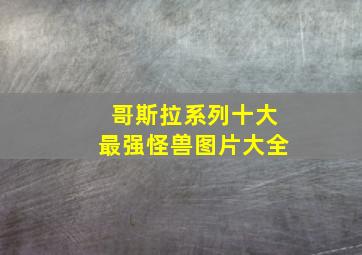 哥斯拉系列十大最强怪兽图片大全