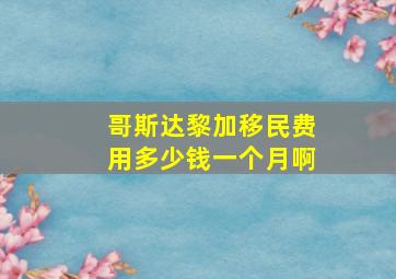 哥斯达黎加移民费用多少钱一个月啊