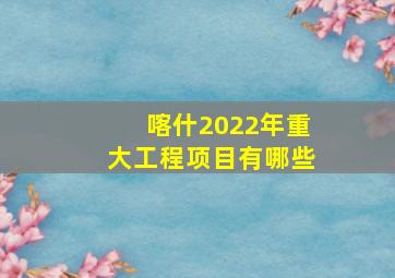 喀什2022年重大工程项目有哪些