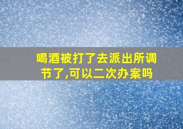 喝酒被打了去派出所调节了,可以二次办案吗