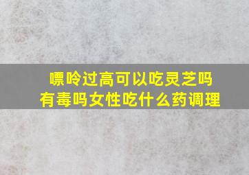 嘌呤过高可以吃灵芝吗有毒吗女性吃什么药调理