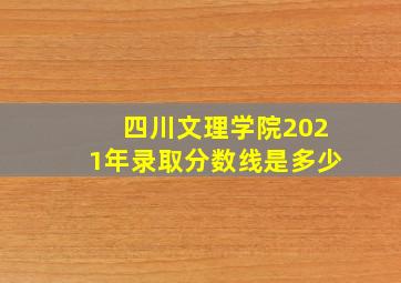 四川文理学院2021年录取分数线是多少