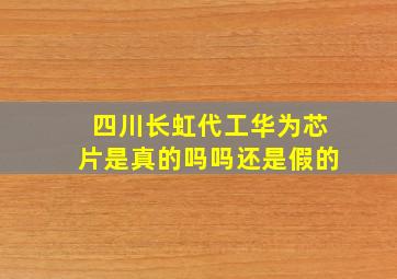 四川长虹代工华为芯片是真的吗吗还是假的