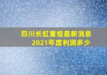 四川长虹重组最新消息2021年度利润多少