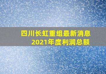 四川长虹重组最新消息2021年度利润总额