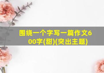 围绕一个字写一篇作文600字(甜)(突出主题)