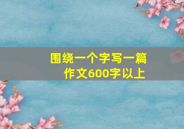 围绕一个字写一篇作文600字以上