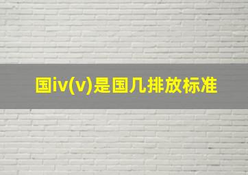 国iv(v)是国几排放标准