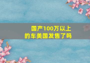 国产100万以上的车美国发售了吗