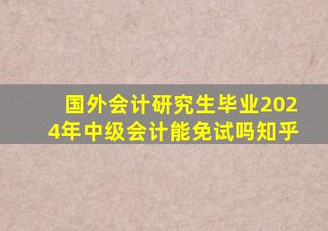 国外会计研究生毕业2024年中级会计能免试吗知乎