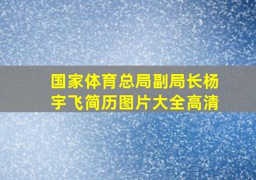 国家体育总局副局长杨宇飞简历图片大全高清