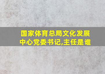 国家体育总局文化发展中心党委书记,主任是谁